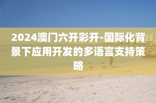 2024澳门六开彩开-国际化背景下应用开发的多语言支持策略