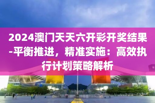 2024澳门天天六开彩开奖结果-平衡推进，精准实施：高效执行计划策略解析