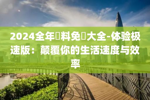 2024全年資料免費大全-体验极速版：颠覆你的生活速度与效率