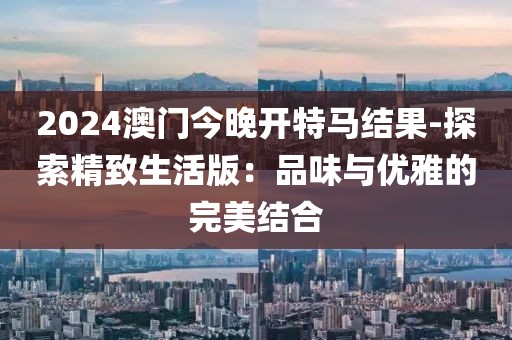 2024澳门今晚开特马结果-探索精致生活版：品味与优雅的完美结合