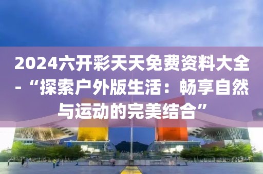2024六开彩天天免费资料大全-“探索户外版生活：畅享自然与运动的完美结合”