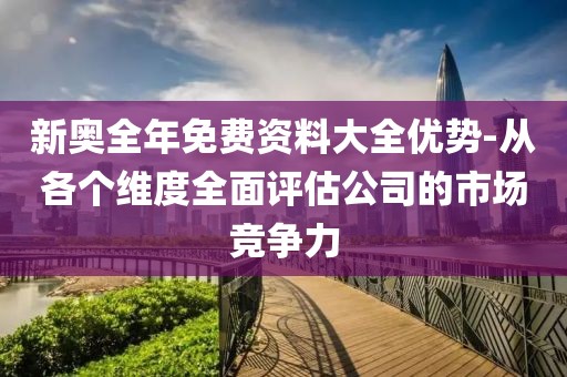 新奥全年免费资料大全优势-从各个维度全面评估公司的市场竞争力