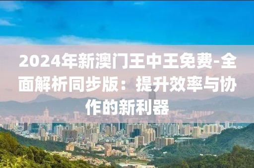 2024年新澳门王中王免费-全面解析同步版：提升效率与协作的新利器