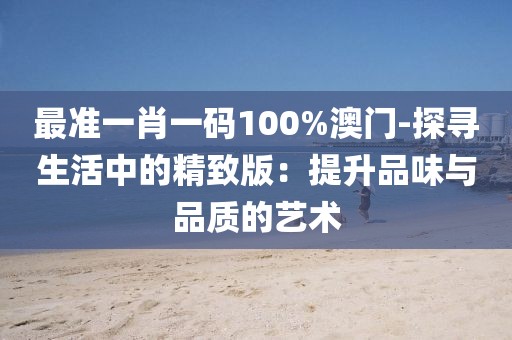 最准一肖一码100%澳门-探寻生活中的精致版：提升品味与品质的艺术