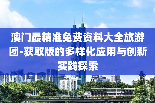 澳门最精准免费资料大全旅游团-获取版的多样化应用与创新实践探索