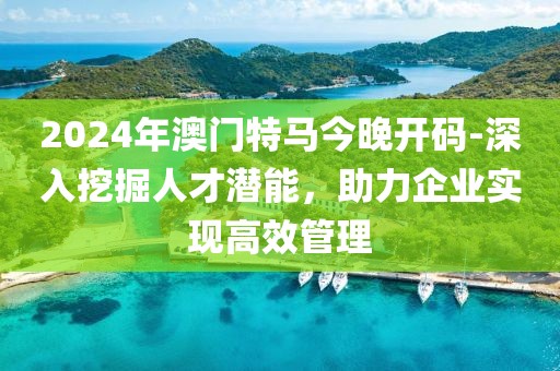 2024年澳门特马今晚开码-深入挖掘人才潜能，助力企业实现高效管理