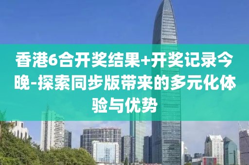 香港6合开奖结果+开奖记录今晚-探索同步版带来的多元化体验与优势