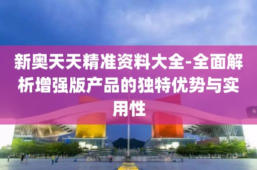 新奥天天精准资料大全-全面解析增强版产品的独特优势与实用性
