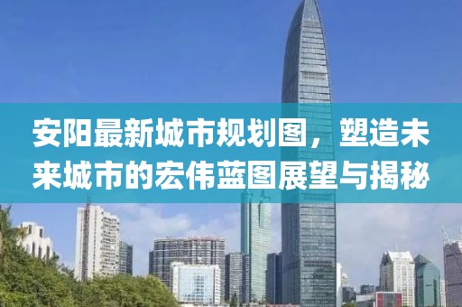 安阳最新城市规划图，塑造未来城市的宏伟蓝图展望与揭秘