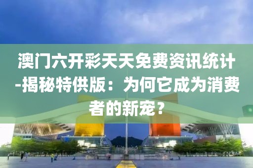 澳门六开彩天天免费资讯统计-揭秘特供版：为何它成为消费者的新宠？
