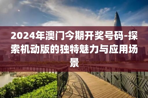 2024年澳门今期开奖号码-探索机动版的独特魅力与应用场景