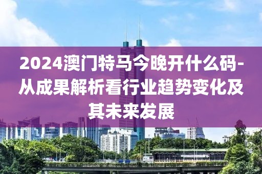 2024澳门特马今晚开什么码-从成果解析看行业趋势变化及其未来发展