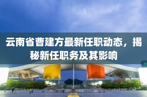 云南省曹建方最新任职动态，揭秘新任职务及其影响