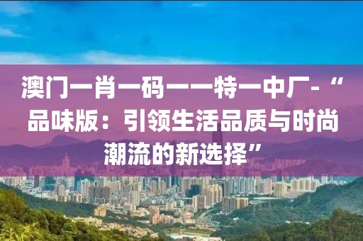 澳门一肖一码一一特一中厂-“品味版：引领生活品质与时尚潮流的新选择”