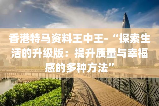 香港特马资料王中王-“探索生活的升级版：提升质量与幸福感的多种方法”