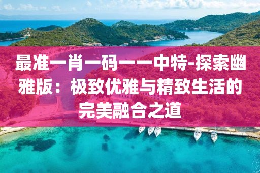 最准一肖一码一一中特-探索幽雅版：极致优雅与精致生活的完美融合之道