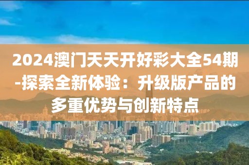 2024澳门天天开好彩大全54期-探索全新体验：升级版产品的多重优势与创新特点