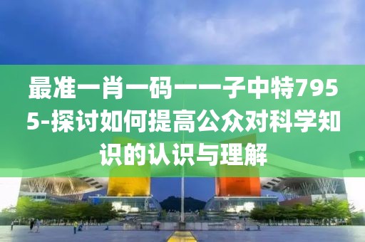 最准一肖一码一一子中特7955-探讨如何提高公众对科学知识的认识与理解