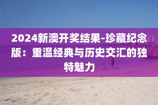 2024新澳开奖结果-珍藏纪念版：重温经典与历史交汇的独特魅力