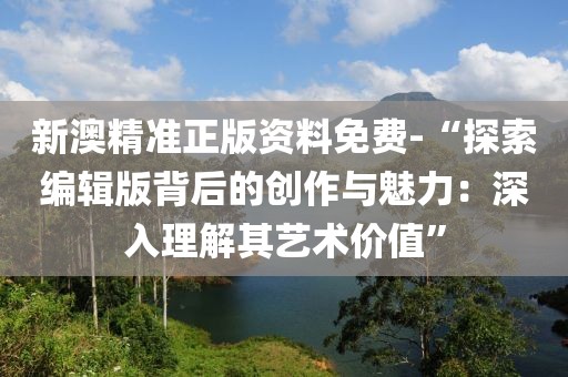 新澳精准正版资料免费-“探索编辑版背后的创作与魅力：深入理解其艺术价值”