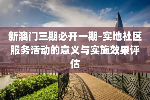 新澳门三期必开一期-实地社区服务活动的意义与实施效果评估