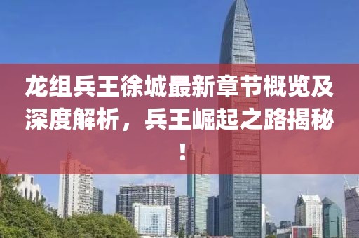 龙组兵王徐城最新章节概览及深度解析，兵王崛起之路揭秘！