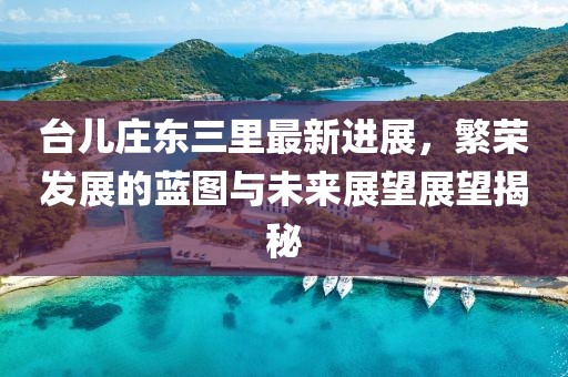 台儿庄东三里最新进展，繁荣发展的蓝图与未来展望展望揭秘