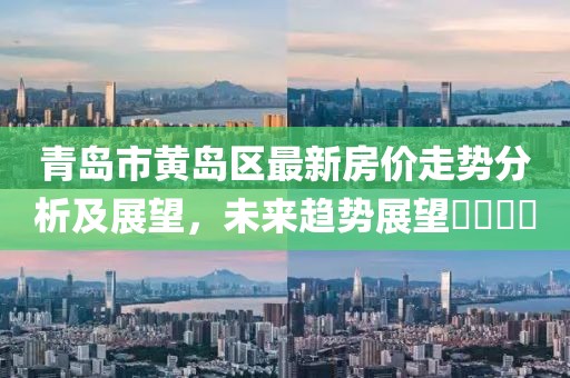 青岛市黄岛区最新房价走势分析及展望，未来趋势展望​​​​