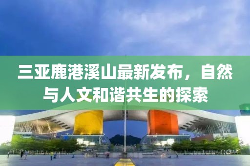 三亚鹿港溪山最新发布，自然与人文和谐共生的探索