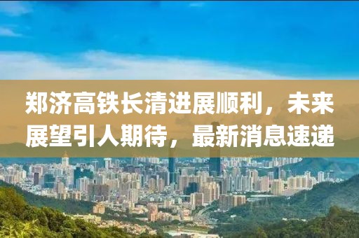 郑济高铁长清进展顺利，未来展望引人期待，最新消息速递