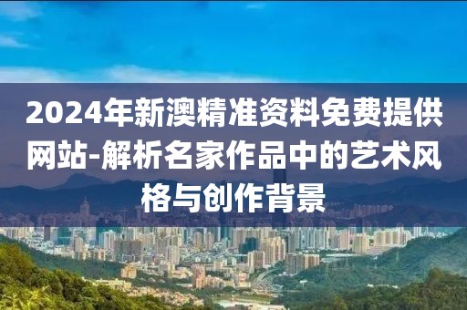 2024年新澳精准资料免费提供网站-解析名家作品中的艺术风格与创作背景
