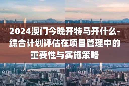 2024澳门今晚开特马开什么-综合计划评估在项目管理中的重要性与实施策略