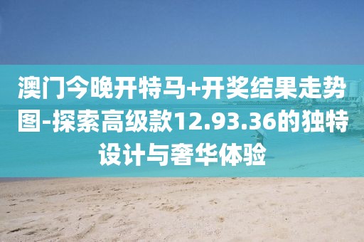 澳门今晚开特马+开奖结果走势图-探索高级款12.93.36的独特设计与奢华体验