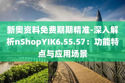 新奥资料免费期期精准-深入解析nShopYIK6.55.57：功能特点与应用场景