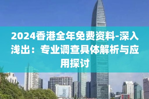 2024香港全年免费资料-深入浅出：专业调查具体解析与应用探讨