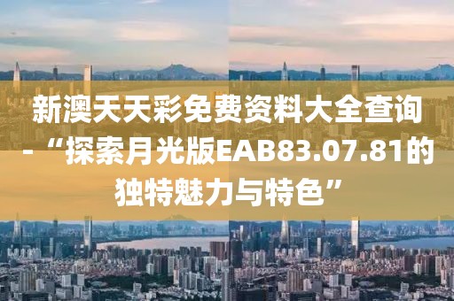 新澳天天彩免费资料大全查询-“探索月光版EAB83.07.81的独特魅力与特色”
