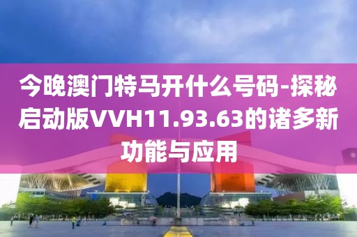 今晚澳门特马开什么号码-探秘启动版VVH11.93.63的诸多新功能与应用