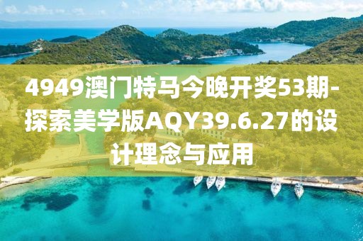 4949澳门特马今晚开奖53期-探索美学版AQY39.6.27的设计理念与应用