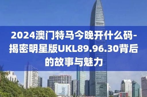 2024澳门特马今晚开什么码-揭密明星版UKL89.96.30背后的故事与魅力
