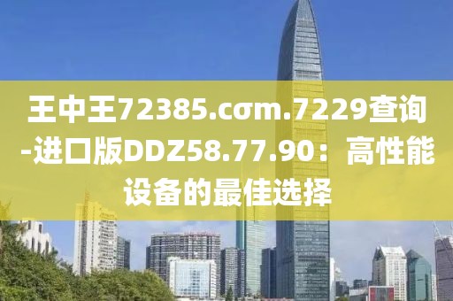 王中王72385.cσm.7229查询-进口版DDZ58.77.90：高性能设备的最佳选择