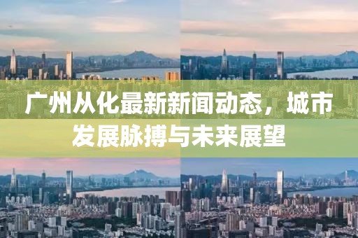 广州从化最新新闻动态，城市发展脉搏与未来展望