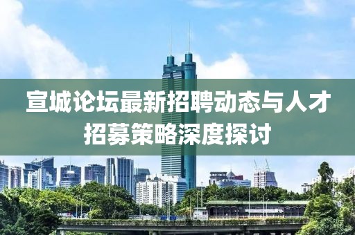 宣城论坛最新招聘动态与人才招募策略深度探讨
