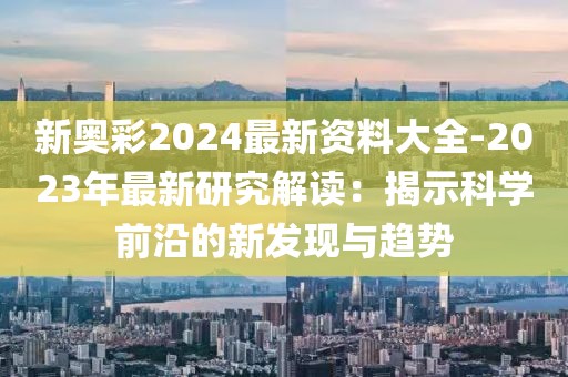 新奥彩2024最新资料大全-2023年最新研究解读：揭示科学前沿的新发现与趋势