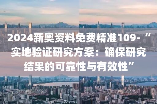 2024新奥资料免费精准109-“实地验证研究方案：确保研究结果的可靠性与有效性”
