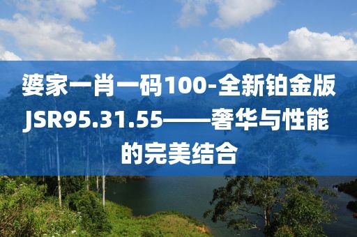 婆家一肖一码100-全新铂金版JSR95.31.55——奢华与性能的完美结合
