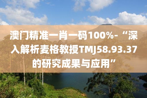 澳门精准一肖一码100%-“深入解析麦格教授TMJ58.93.37的研究成果与应用”