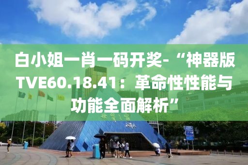 白小姐一肖一码开奖-“神器版TVE60.18.41：革命性性能与功能全面解析”