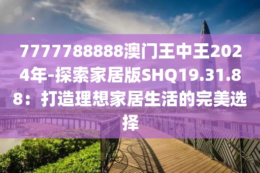 7777788888澳门王中王2024年-探索家居版SHQ19.31.88：打造理想家居生活的完美选择