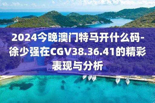2024今晚澳门特马开什么码-徐少强在CGV38.36.41的精彩表现与分析