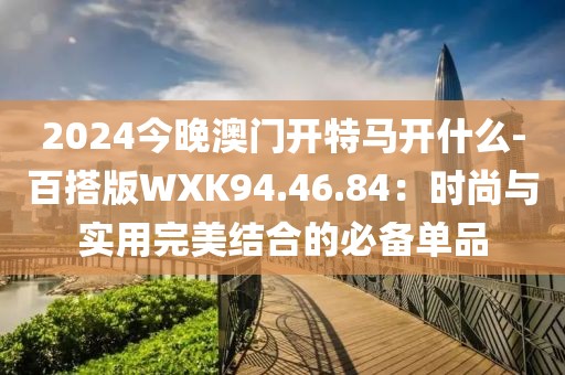 2024今晚澳门开特马开什么-百搭版WXK94.46.84：时尚与实用完美结合的必备单品